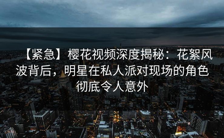 【紧急】樱花视频深度揭秘：花絮风波背后，明星在私人派对现场的角色彻底令人意外
