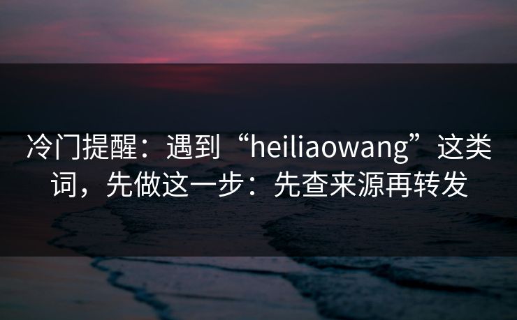 冷门提醒：遇到“heiliaowang”这类词，先做这一步：先查来源再转发