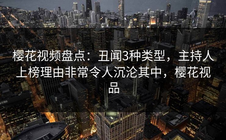 樱花视频盘点：丑闻3种类型，主持人上榜理由非常令人沉沦其中，樱花视品