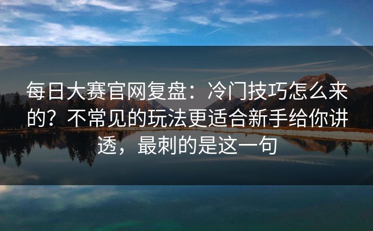 每日大赛官网复盘:冷门技巧怎么来的?不常见的玩法更适合新手给你讲透,最刺的是这一句 每日大赛官网复盘:冷门技巧怎么来的?不常见的玩法更适合新手给你讲透,最刺的是这一句