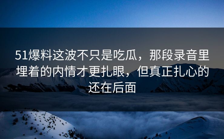 51爆料这波不只是吃瓜,那段录音里埋着的内情才更扎眼,但真正扎心的还在后面 51爆料这波不只是吃瓜,那段录音里埋着的内情才更扎眼,但真正扎心的还在后面
