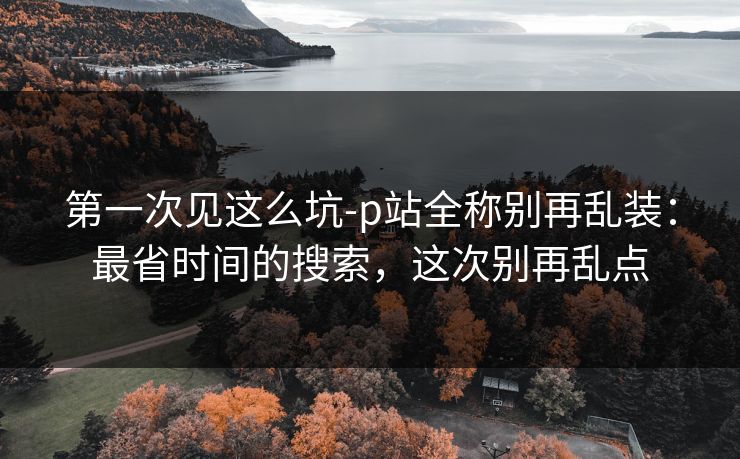 第一次见这么坑-p站全称别再乱装:最省时间的搜索,这次别再乱点 第一次见这么坑-p站全称别再乱装:最省时间的搜索,这次别再乱点