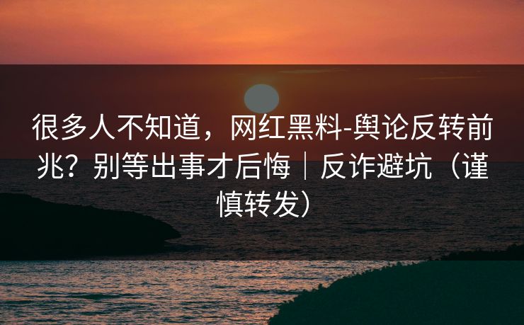很多人不知道，网红黑料-舆论反转前兆？别等出事才后悔｜反诈避坑（谨慎转发）