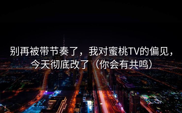 别再被带节奏了,我对蜜桃TV的偏见,今天彻底改了(你会有共鸣) 别再被带节奏了,我对蜜桃TV的偏见,今天彻底改了(你会有共鸣)