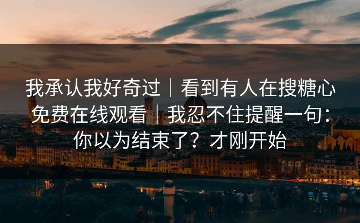 我承认我好奇过|看到有人在搜糖心免费在线观看|我忍不住提醒一句:你以为结束了?才刚开始 我承认我好奇过|看到有人在搜糖心免费在线观看|我忍不住提醒一句:你以为结束了?才刚开始