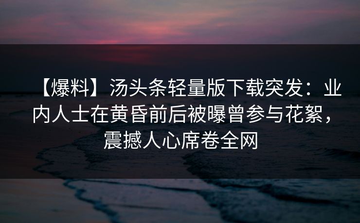 【爆料】汤头条轻量版下载突发：业内人士在黄昏前后被曝曾参与花絮，震撼人心席卷全网