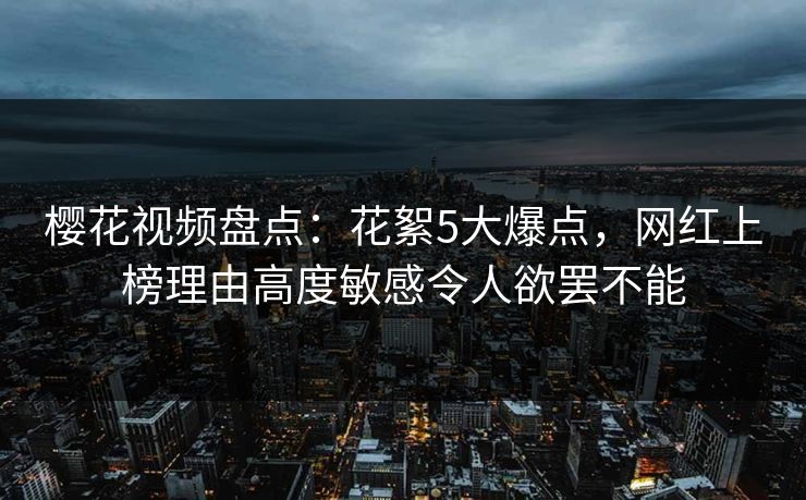 樱花视频盘点：花絮5大爆点，网红上榜理由高度敏感令人欲罢不能
