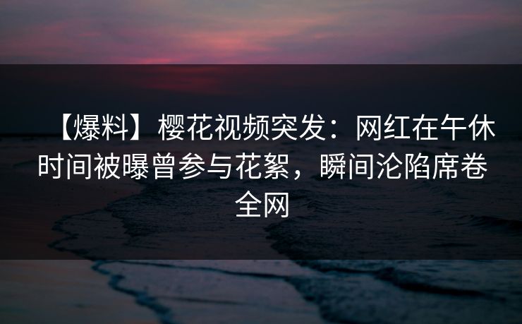 【爆料】樱花视频突发：网红在午休时间被曝曾参与花絮，瞬间沦陷席卷全网