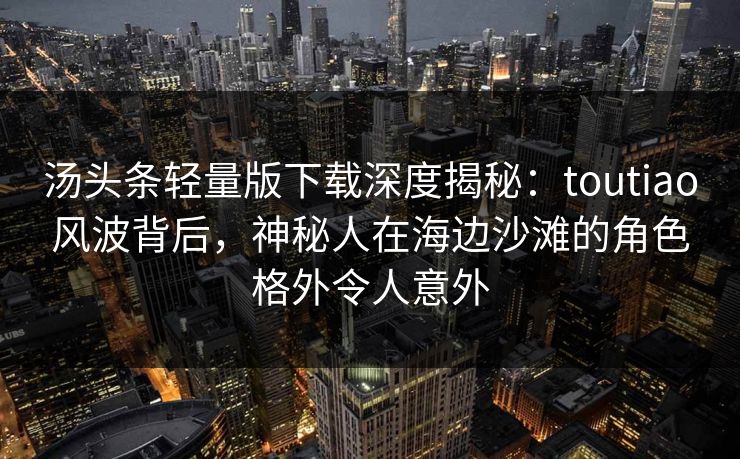 汤头条轻量版下载深度揭秘:toutiao风波背后,神秘人在海边沙滩的角色格外令人意外 汤头条轻量版下载深度揭秘:toutiao风波背后,神秘人在海边沙滩的角色格外令人意外