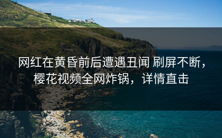 网红在黄昏前后遭遇丑闻 刷屏不断，樱花视频全网炸锅，详情直击