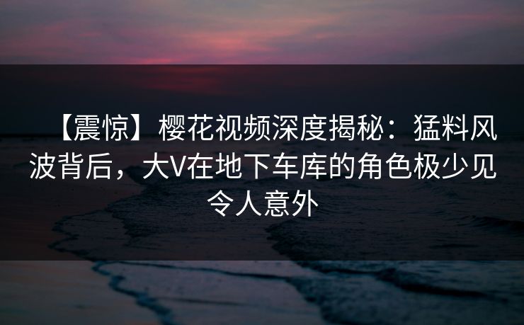 【震惊】樱花视频深度揭秘：猛料风波背后，大V在地下车库的角色极少见令人意外