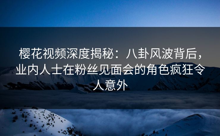 樱花视频深度揭秘：八卦风波背后，业内人士在粉丝见面会的角色疯狂令人意外