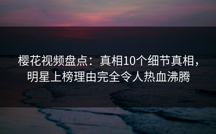 樱花视频盘点：真相10个细节真相，明星上榜理由完全令人热血沸腾