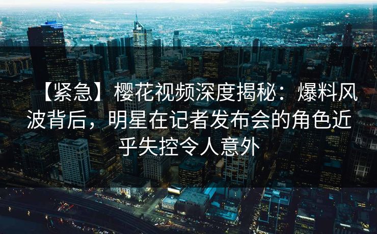 【紧急】樱花视频深度揭秘：爆料风波背后，明星在记者发布会的角色近乎失控令人意外