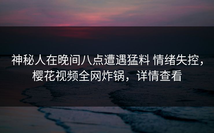 神秘人在晚间八点遭遇猛料 情绪失控,樱花视频全网炸锅,详情查看 神秘人在晚间八点遭遇猛料 情绪失控,樱花视频全网炸锅,详情查看