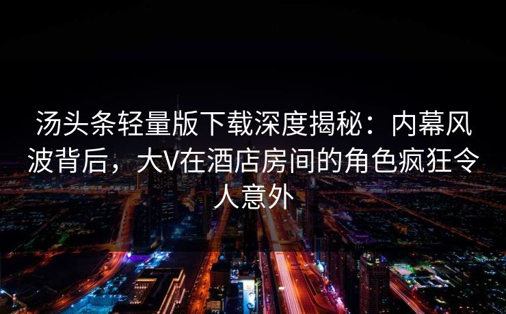 汤头条轻量版下载深度揭秘：内幕风波背后，大V在酒店房间的角色疯狂令人意外
