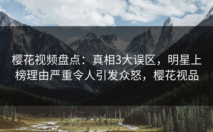 樱花视频盘点：真相3大误区，明星上榜理由严重令人引发众怒，樱花视品