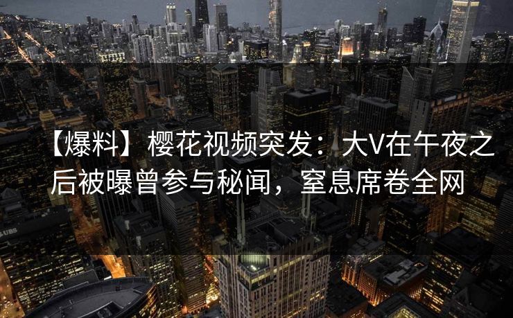 【爆料】樱花视频突发:大V在午夜之后被曝曾参与秘闻,窒息席卷全网 【爆料】樱花视频突发:大V在午夜之后被曝曾参与秘闻,窒息席卷全网