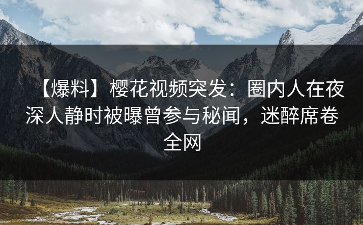 【爆料】樱花视频突发：圈内人在夜深人静时被曝曾参与秘闻，迷醉席卷全网
