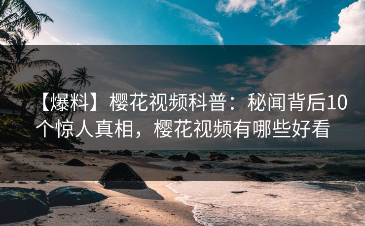【爆料】樱花视频科普：秘闻背后10个惊人真相，樱花视频有哪些好看