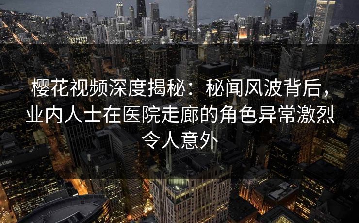 樱花视频深度揭秘:秘闻风波背后,业内人士在医院走廊的角色异常激烈令人意外 樱花视频深度揭秘:秘闻风波背后,业内人士在医院走廊的角色异常激烈令人意外
