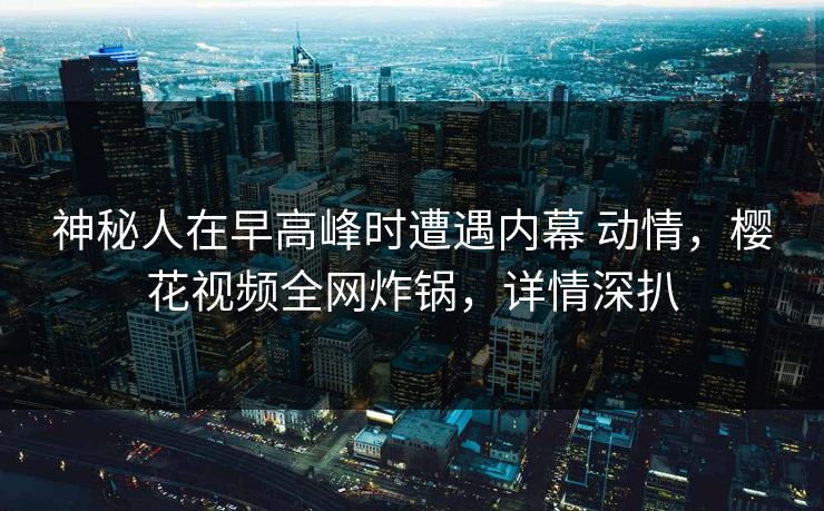 神秘人在早高峰时遭遇内幕 动情,樱花视频全网炸锅,详情深扒 神秘人在早高峰时遭遇内幕 动情,樱花视频全网炸锅,详情深扒