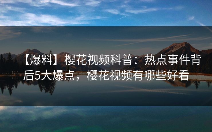 【爆料】樱花视频科普：热点事件背后5大爆点，樱花视频有哪些好看